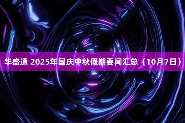 华盛通 2025年国庆中秋假期要闻汇总（10月7日）