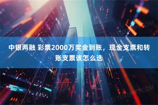 中银两融 彩票2000万奖金到账，现金支票和转账支票该怎么选
