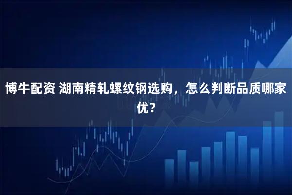 博牛配资 湖南精轧螺纹钢选购，怎么判断品质哪家优？