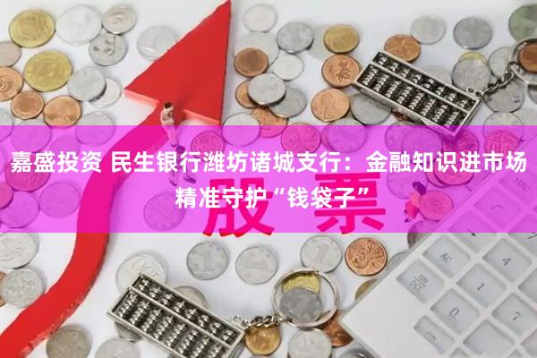 嘉盛投资 民生银行潍坊诸城支行：金融知识进市场 精准守护“钱袋子”