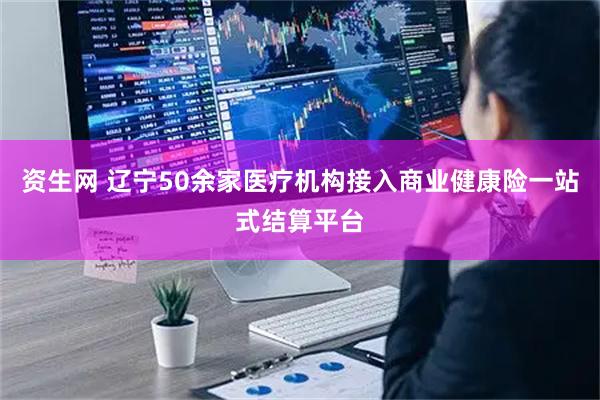 资生网 辽宁50余家医疗机构接入商业健康险一站式结算平台