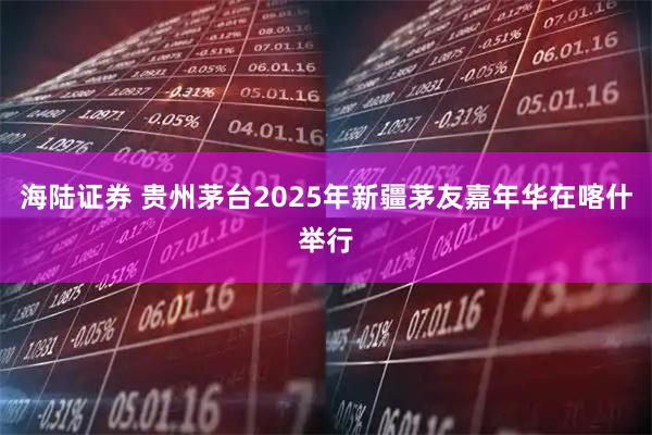 海陆证券 贵州茅台2025年新疆茅友嘉年华在喀什举行
