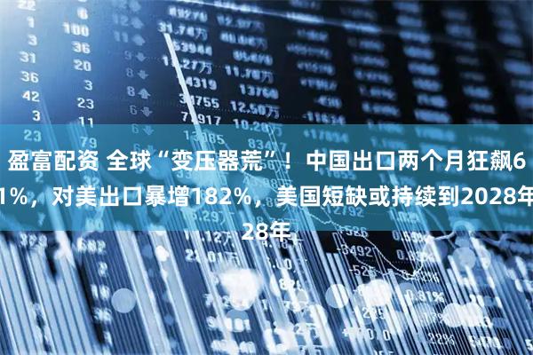 盈富配资 全球“变压器荒”！中国出口两个月狂飙61%，对美出口暴增182%，美国短缺或持续到2028年
