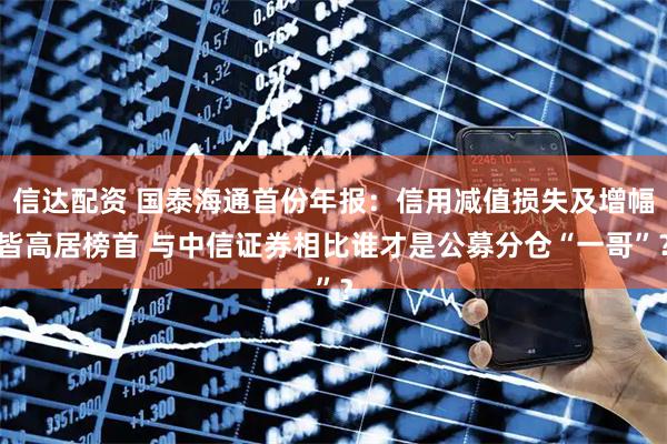 信达配资 国泰海通首份年报：信用减值损失及增幅皆高居榜首 与中信证券相比谁才是公募分仓“一哥”？
