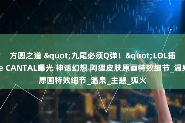 方圆之道 "九尾必须Q弹!"LOL插画师Terence CANTAL曝光 神话幻想 阿狸皮肤原画特效细节_温泉_主题_狐火